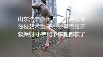 山东浩浩最新,广州旅游蹂躏在校艺术生,干小处男直接无套操射,小弟爬下床腿都软了