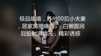    极品嘻嘻，苏州00后小夫妻，居家黄播赚钱  ，白嫩圆润屁股射满精液，精彩诱惑