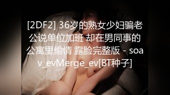 [2DF2] 36岁的熟女少妇骗老公说单位加班 却在男同事的公寓里偷情 露脸完整版 - soav_evMerge_ev[BT种子]