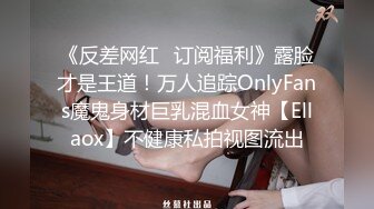 《反差网红✿订阅福利》露脸才是王道！万人追踪OnlyFans魔鬼身材巨乳混血女神【Ellaox】不健康私拍视图流出