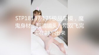 STP18137 175极品车模，魔鬼身材，超清镜头，刚双飞完实在射不出来