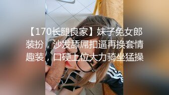 【170长腿良家】妹子兔女郎装扮，沙发舔屌扣逼再换套情趣装，口硬上位大力骑坐猛操