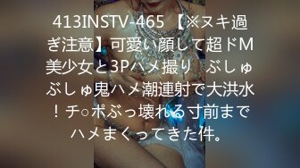 413INSTV-465 【※ヌキ過ぎ注意】可愛い顔して超ドM美少女と3Pハメ撮り♪ぶしゅぶしゅ鬼ハメ潮連射で大洪水！チ○ポぶっ壊れる寸前までハメまくってきた件。