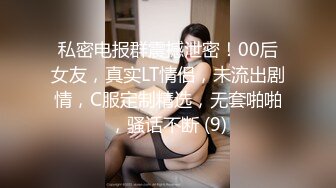 私密电报群震撼泄密！00后女友，真实LT情侣，未流出剧情，C服定制精选，无套啪啪，骚话不断 (9)