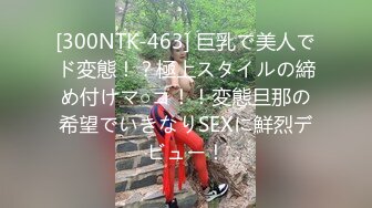 [300NTK-463] 巨乳で美人でド変態！？極上スタイルの締め付けマ○コ！！変態旦那の希望でいきなりSEXに鮮烈デビュー！