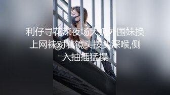 利仔寻花深夜场大奶外围妹换上网袜对着镜头按头深喉,侧入抽插猛操