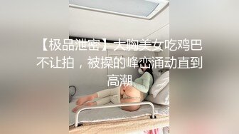 【极品泄密】大胸美女吃鸡巴不让拍，被操的峰峦涌动直到高潮