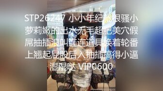 STP26247 小小年纪就很骚小萝莉嫩的出水无毛超肥美穴假屌抽插浪叫连连道具换着轮番上翘起屁股后入抽插搞得小逼湿湿哒 VIP0600