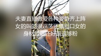 夫妻直播做爱各种姿势齐上阵女的叫的很淫荡还爆粗口女的身材颜值还好逼逼够粉