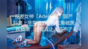 反差女神「Adeless2」国产抖音上非常骚的小网红撕破黑丝骑乘，翘臀真让人受不了