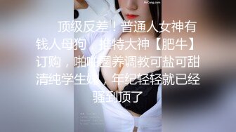 ❤️顶级反差！普通人女神有钱人母狗，推特大神【肥牛】订购，啪啪圈养调教可盐可甜清纯学生妹，年纪轻轻就已经骚到顶了