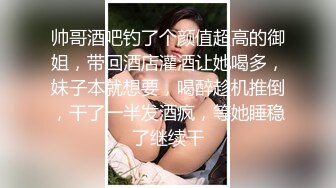 帅哥酒吧钓了个颜值超高的御姐，带回酒店灌酒让她喝多，妹子本就想要，喝醉趁机推倒，干了一半发酒疯，等她睡稳了继续干