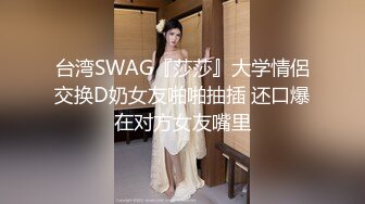 台湾SWAG『莎莎』大学情侶交换D奶女友啪啪抽插 还口爆在对方女友嘴里