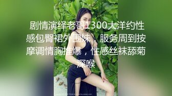  剧情演绎老哥1300大洋约性感包臀裙外围妹，服务周到按摩调情胸推爆，性感丝袜舔菊深喉