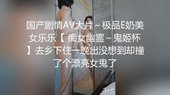 国产剧情AV大片～极品E奶美女乐乐【 痴女幽霊～鬼姬杯】去乡下住一晚出没想到却撞了个漂亮女鬼了