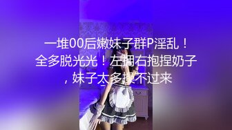  一堆00后嫩妹子群P淫乱！全多脱光光！左拥右抱捏奶子，妹子太多操不过来