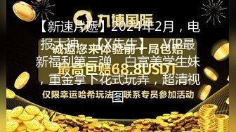 【新速片遞】2024年2月，电报大神，【X先生】，VIP最新福利第三弹，白富美学生妹，重金拿下花式玩弄，超清视图