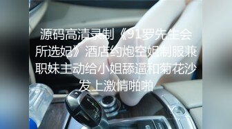 源码高清录制《91罗先生会所选妃》酒店约炮空姐制服兼职妹主动给小姐舔逼和菊花沙发上激情啪啪