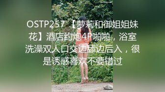 OSTP257 【萝莉和御姐姐妹花】酒店约炮4P啪啪，浴室洗澡双人口交边舔边后入，很是诱惑喜欢不要错过