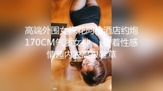 高端外围女探花阿枪酒店约炮170CM气质女神❤️穿着性感情趣内衣高跟鞋草