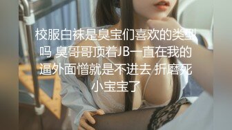 校服白袜是臭宝们喜欢的类型吗 臭哥哥顶着JB一直在我的逼外面憎就是不进去 折磨死小宝宝了