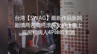 台湾【SWAG】最新作品医院剧情两名清纯漂亮女护士晚上巡房和病人4P呻吟刺激