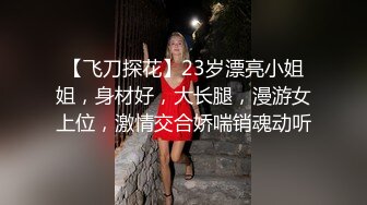 【飞刀探花】23岁漂亮小姐姐，身材好，大长腿，漫游女上位，激情交合娇喘销魂动听