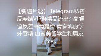 【新速片遞】 Telegram私密反差婊VIP群精品流出☆高颜值反差高清露脸 青春靓丽学妹吞精 白富美留学生和男友淫乱