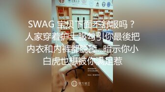 SWAG 宝贝下面不舒服吗？人家穿着护士服勾引你最後把内衣和内裤都脱掉...暗示你小白虎也想被你满足惹