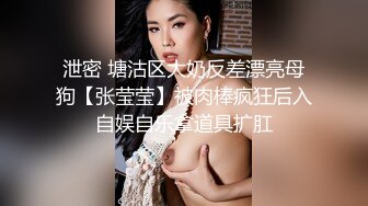 泄密 塘沽区大奶反差漂亮母狗【张莹莹】被肉棒疯狂后入自娱自乐拿道具扩肛