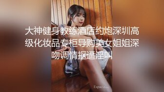 大神健身教练酒店约炮深圳高级化妆品专柜导购美女姐姐深吻调情抠逼淫叫