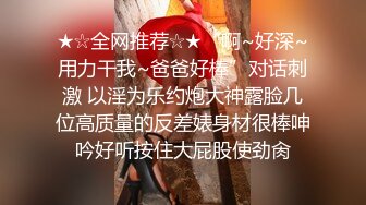 ★☆全网推荐☆★“啊~好深~用力干我~爸爸好棒”对话刺激 以淫为乐约炮大神露脸几位高质量的反差婊身材很棒呻吟好听按住大屁股使劲肏