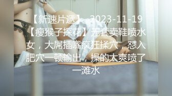 【新速片遞】  2023-11-19【瘦猴子探花】无套卖鞋喷水女，大屌插嘴疯狂揉穴，怼入肥穴一顿输出，操的太爽喷了一滩水