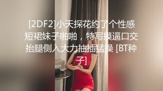 [2DF2]小天探花约了个性感短裙妹子啪啪，特写摸逼口交抬腿侧入大力抽插猛操 [BT种子]