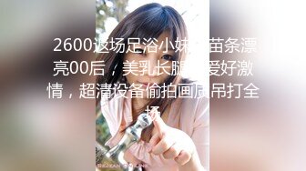  2600返场足浴小妹，苗条漂亮00后，美乳长腿做爱好激情，超清设备偷拍画质吊打全场