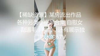 【稀缺资源】某房流出作品 各种另类小视屏合集 自慰女，刮逼毛，啪啪，还有展示独门技术的67V