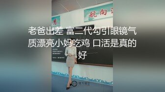 老爸出差 富二代勾引眼镜气质漂亮小妈吃鸡 口活是真的好