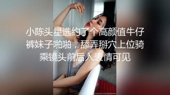 小陈头星选约了个高颜值牛仔裤妹子啪啪，舔弄掰穴上位骑乘镜头前后入表情可见