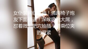 女仆装网红女神！情趣椅子炮友下面舔逼！深喉吸吮大屌，怼着微毛肥穴抽插，骑乘位夹的很紧