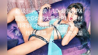 超级巨乳来袭！10-最新NPX超级大G女神大集合P1！身材并不胖 不符合科学比例的巨乳，丝袜美腿，自慰喷出大量的水