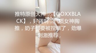 推特原创大神，【OOXXBLACK】，好骚啊，气质女神胸推，奶子都要被捏爆了，劲爆刺激推荐