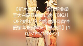 【新片速遞】  ✨美国职业拳手大白屌亚裔婊玩家「BIGJ」OF约啪私拍 约炮性瘾网黄钟爱媚洋亚洲嫩妹【第四弹】[4.G/MP4/1:38:32]