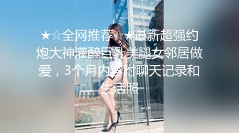 ★☆全网推荐☆★最新超强约炮大神灌醉巨乳美腿女邻居做爱，3个月内容附聊天记录和生活照