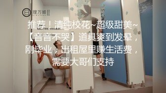 推荐！清纯校花~超级甜美~【音音不哭】道具爽到发晕，刚毕业，出租屋里赚生活费，需要大哥们支持