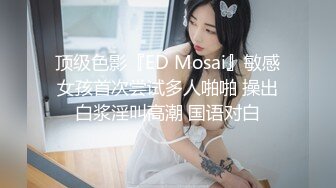 顶级色影『ED Mosai』敏感女孩首次尝试多人啪啪 操出白浆淫叫高潮 国语对白