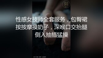 性感女技师全套服务，包臀裙按按摩摸奶子，深喉口交抬腿侧入抽插猛操