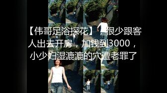 【伟哥足浴探花】，很少跟客人出去开房，加钱到3000，小少妇湿漉漉的穴遭老罪了