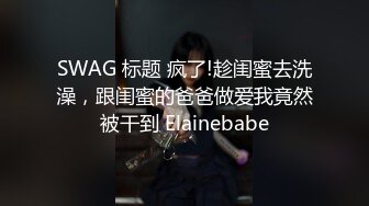 SWAG 标题 疯了!趁闺蜜去洗澡，跟闺蜜的爸爸做爱我竟然被干到 Elainebabe