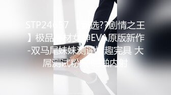 STP24657 【甄选??剧情之王】极品身材女神EVA原版新作-双马尾妹妹测评情趣完具 大屌测试粉穴 啪啪内射