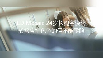 ED Mosaic 24岁长腿名模终於答应拍色色的但不能露脸